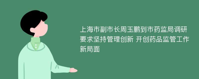 上海市副市长周玉鹏到市药监局调研要求坚持管理创新 开创药品监管工作新局面